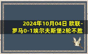 2024年10月04日 欧联-罗马0-1埃尔夫斯堡2轮不胜 尤里奇首败 巴尔丹齐送点佩7中框